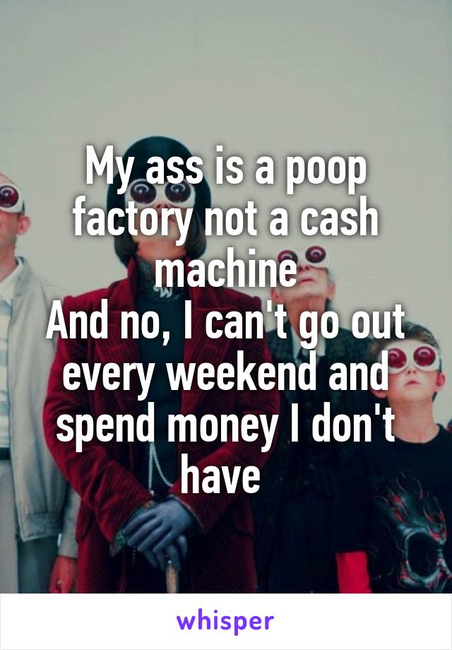My ass is a poop factory not a cash machine
And no, I can't go out every weekend and spend money I don't have 