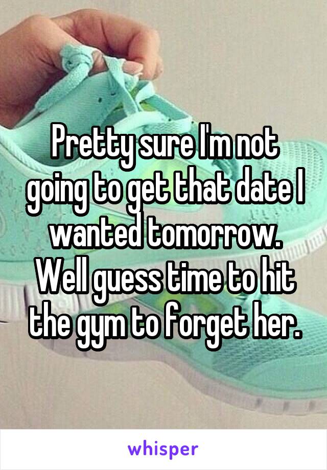 Pretty sure I'm not going to get that date I wanted tomorrow. Well guess time to hit the gym to forget her.