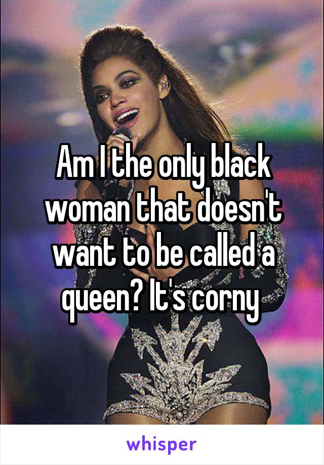 Am I the only black woman that doesn't want to be called a queen? It's corny 
