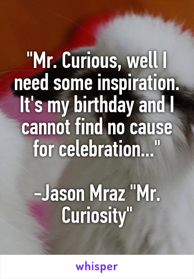 "Mr. Curious, well I need some inspiration.
It's my birthday and I cannot find no cause for celebration..."

-Jason Mraz "Mr. Curiosity"
