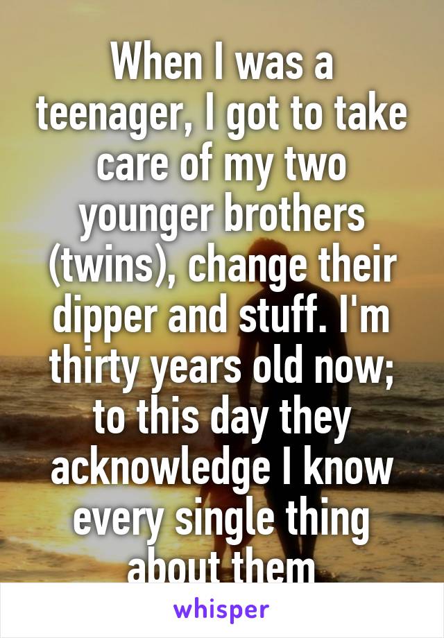 When I was a teenager, I got to take care of my two younger brothers (twins), change their dipper and stuff. I'm thirty years old now; to this day they acknowledge I know every single thing about them
