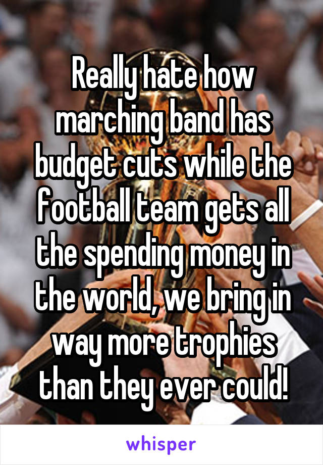 Really hate how marching band has budget cuts while the football team gets all the spending money in the world, we bring in way more trophies than they ever could!