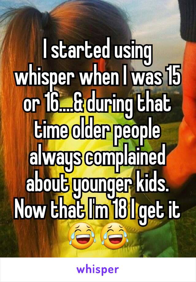 I started using whisper when I was 15 or 16....& during that time older people always complained about younger kids. Now that I'm 18 I get it😂😂