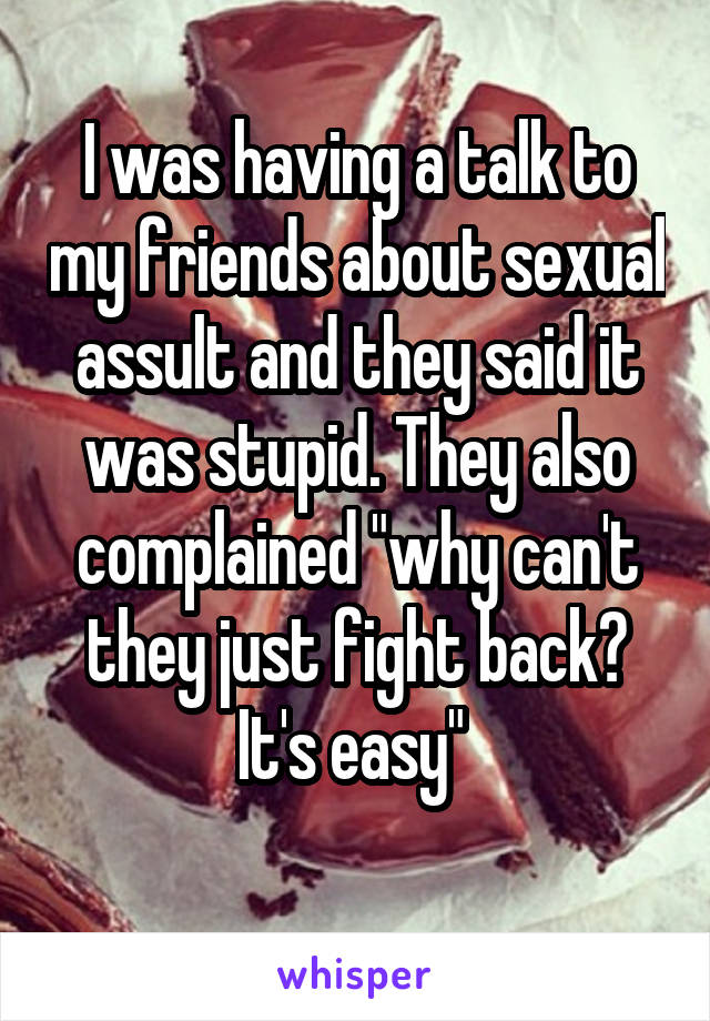 I was having a talk to my friends about sexual assult and they said it was stupid. They also complained "why can't they just fight back? It's easy" 
