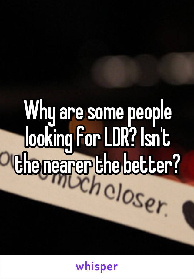 Why are some people looking for LDR? Isn't the nearer the better?