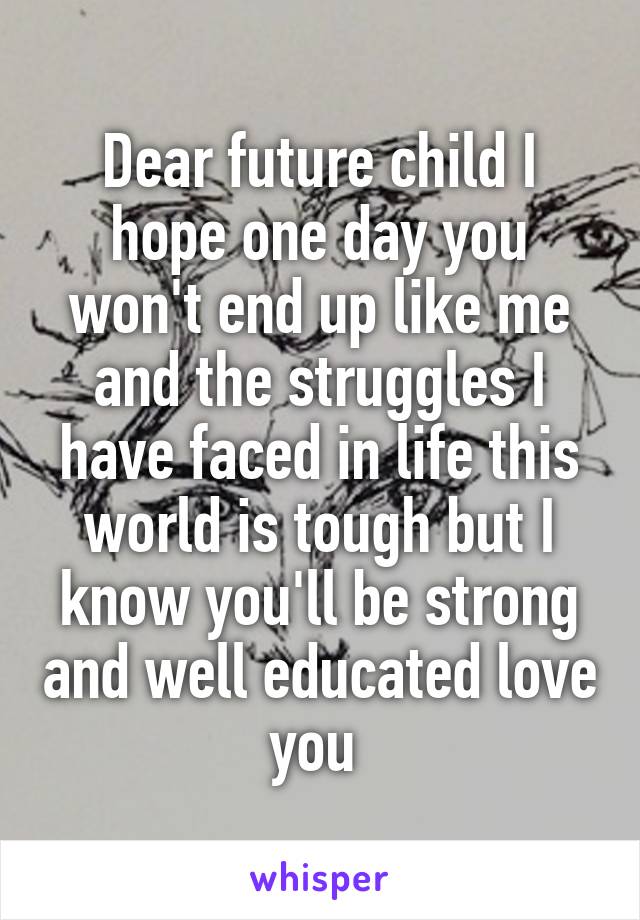 Dear future child I hope one day you won't end up like me and the struggles I have faced in life this world is tough but I know you'll be strong and well educated love you 
