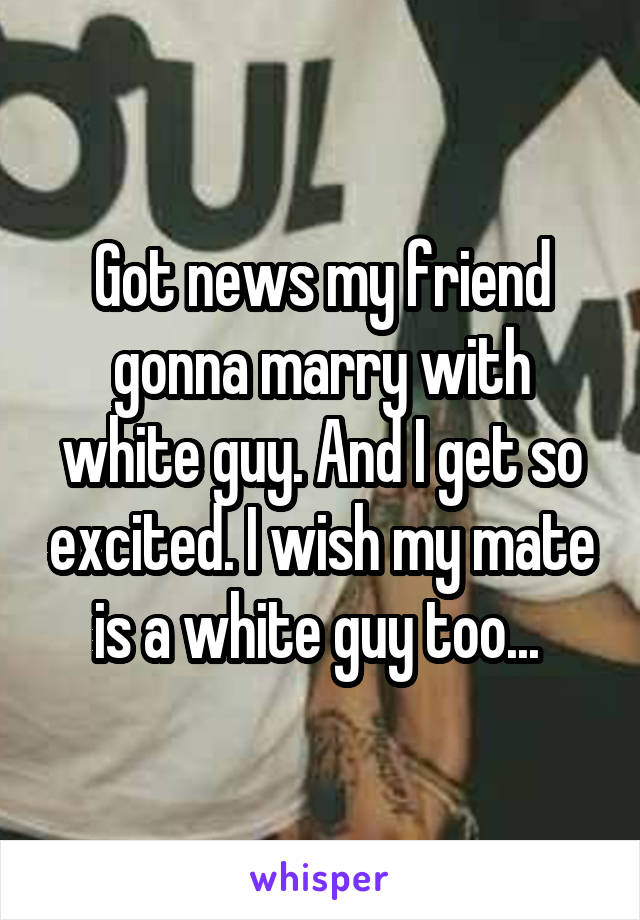 Got news my friend gonna marry with white guy. And I get so excited. I wish my mate is a white guy too... 