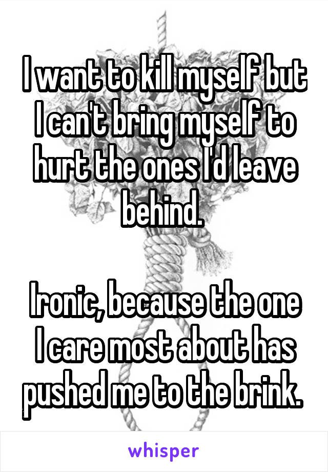 I want to kill myself but I can't bring myself to hurt the ones I'd leave behind. 

Ironic, because the one I care most about has pushed me to the brink. 