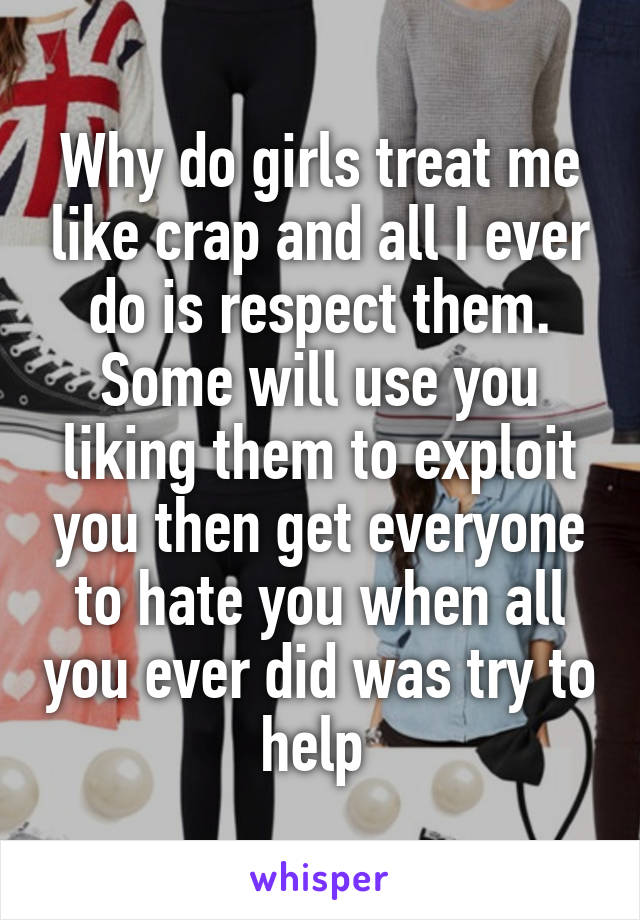 Why do girls treat me like crap and all I ever do is respect them. Some will use you liking them to exploit you then get everyone to hate you when all you ever did was try to help 