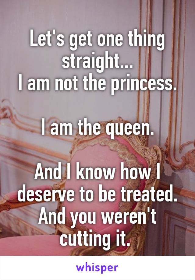 Let's get one thing straight...
I am not the princess.

I am the queen.

And I know how I deserve to be treated. And you weren't cutting it. 