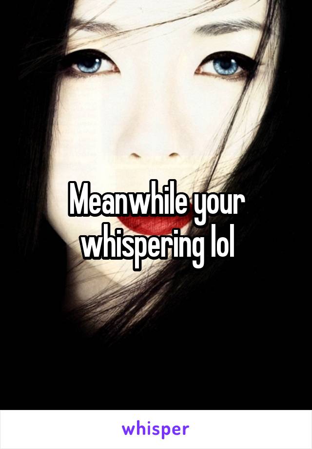 Meanwhile your whispering lol