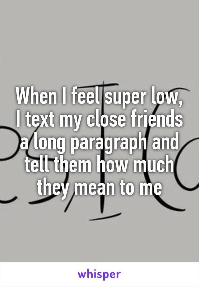 When I feel super low, I text my close friends a long paragraph and tell them how much they mean to me
