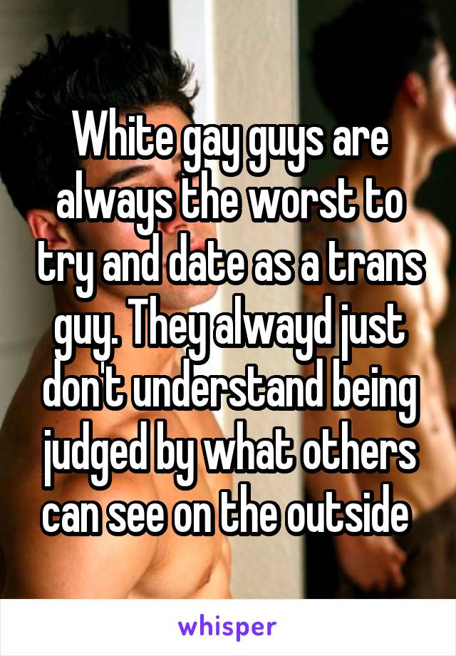 White gay guys are always the worst to try and date as a trans guy. They alwayd just don't understand being judged by what others can see on the outside 