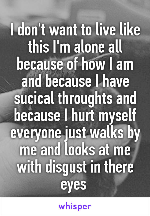 I don't want to live like this I'm alone all because of how I am and because I have sucical throughts and because I hurt myself everyone just walks by me and looks at me with disgust in there eyes 