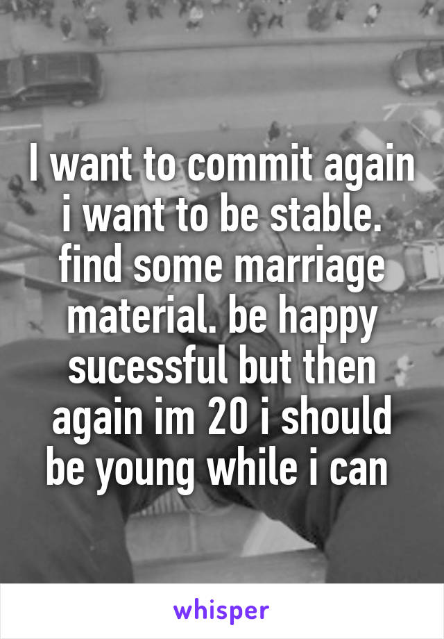 I want to commit again i want to be stable. find some marriage material. be happy sucessful but then again im 20 i should be young while i can 