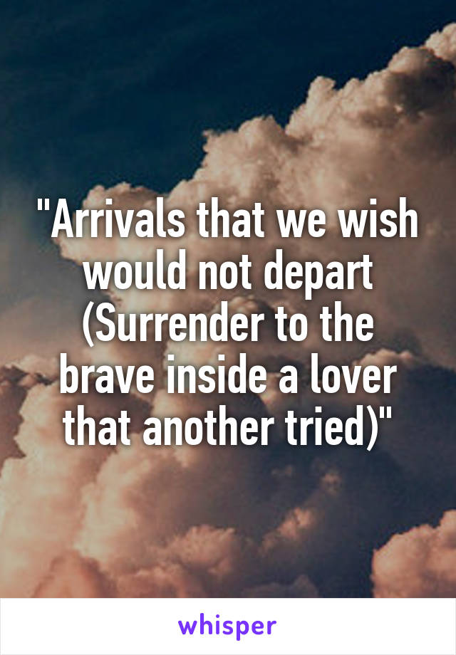 "Arrivals that we wish would not depart
(Surrender to the brave inside a lover that another tried)"