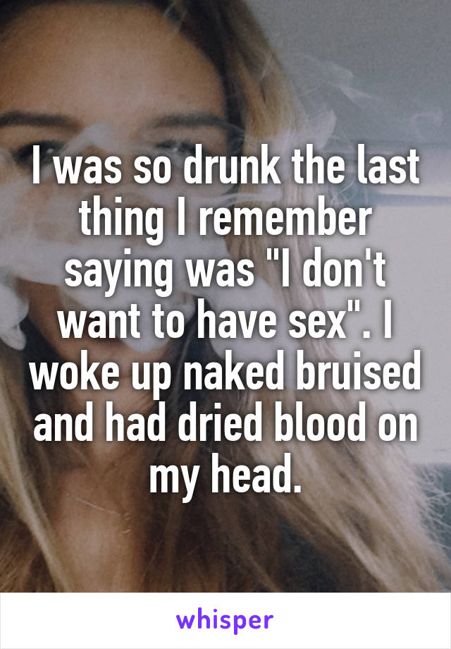 I was so drunk the last thing I remember saying was "I don't want to have sex". I woke up naked bruised and had dried blood on my head.