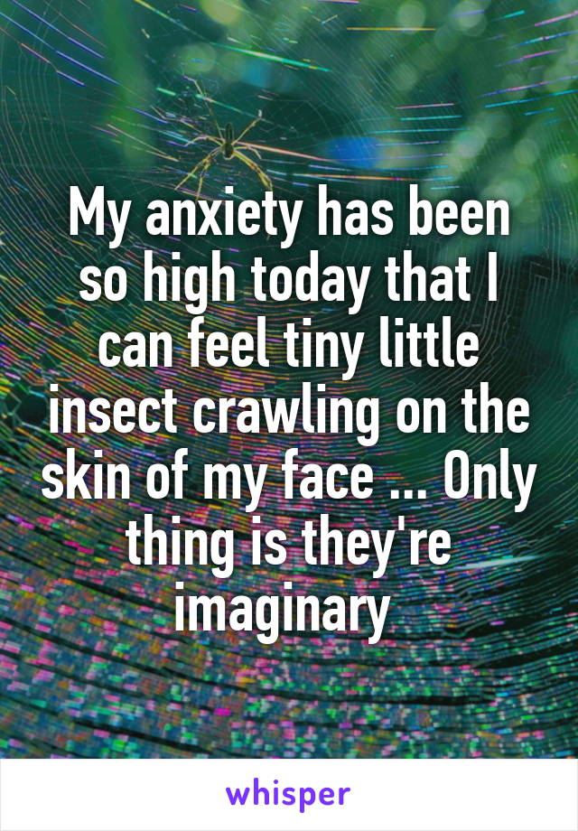 My anxiety has been so high today that I can feel tiny little insect crawling on the skin of my face ... Only thing is they're imaginary 