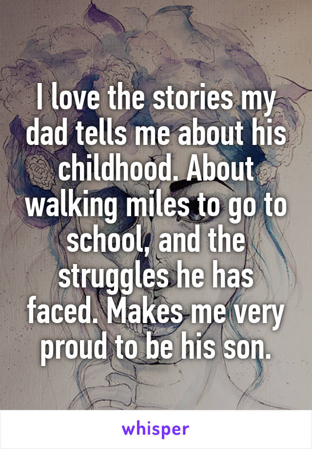 I love the stories my dad tells me about his childhood. About walking miles to go to school, and the struggles he has faced. Makes me very proud to be his son.