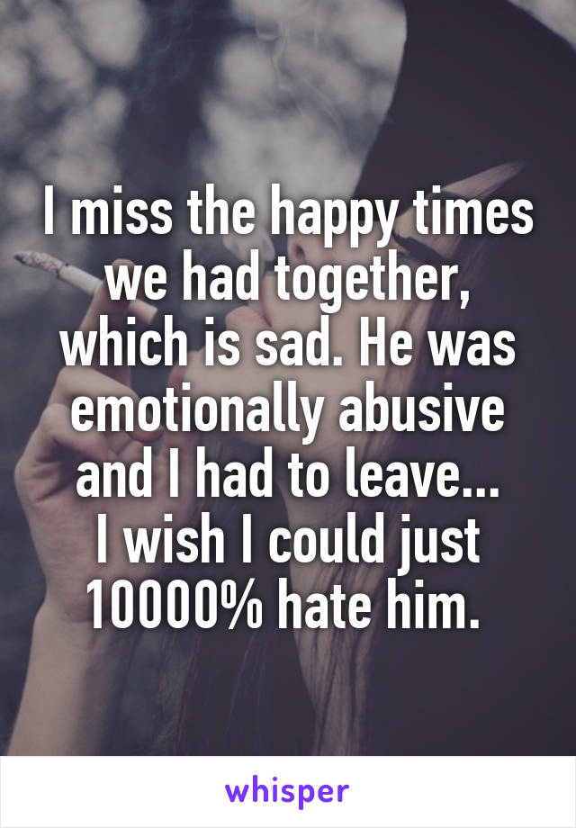 I miss the happy times we had together, which is sad. He was emotionally abusive and I had to leave...
I wish I could just 10000% hate him. 