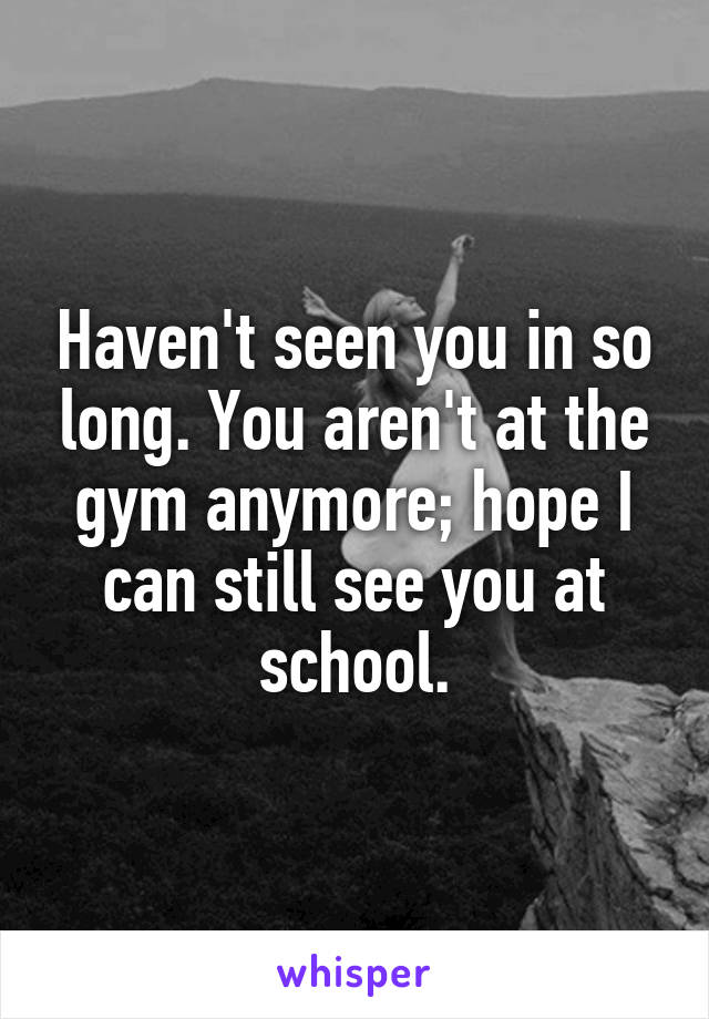 Haven't seen you in so long. You aren't at the gym anymore; hope I can still see you at school.