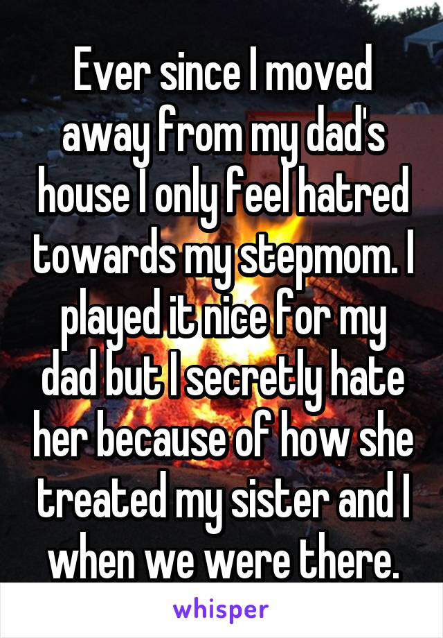 Ever since I moved away from my dad's house I only feel hatred towards my stepmom. I played it nice for my dad but I secretly hate her because of how she treated my sister and I when we were there.