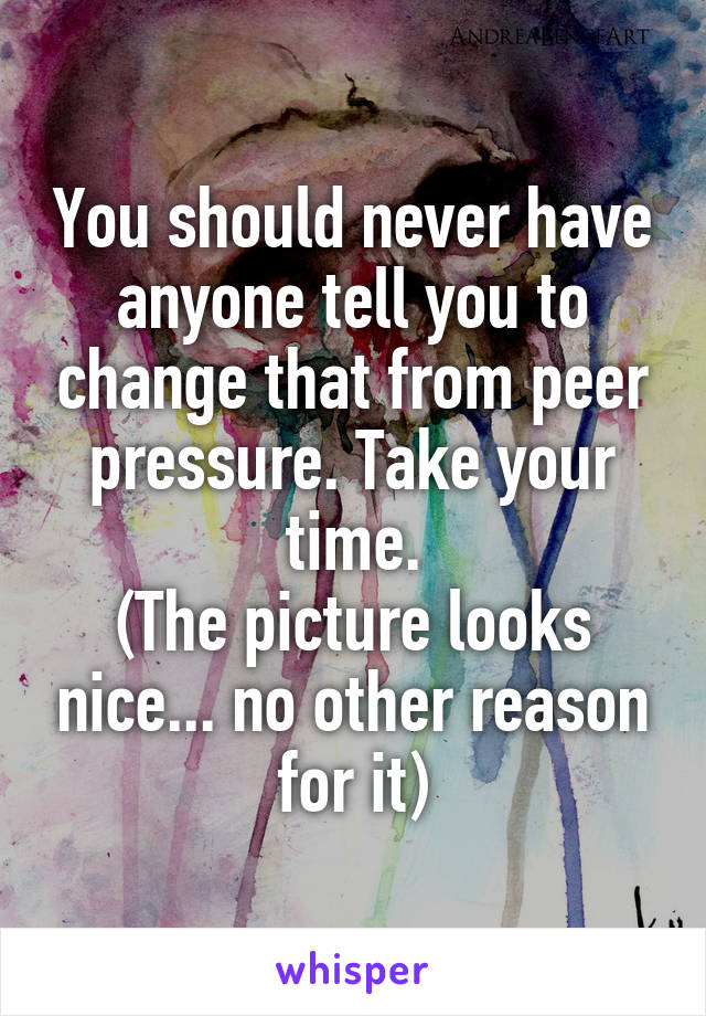You should never have anyone tell you to change that from peer pressure. Take your time.
(The picture looks nice... no other reason for it)