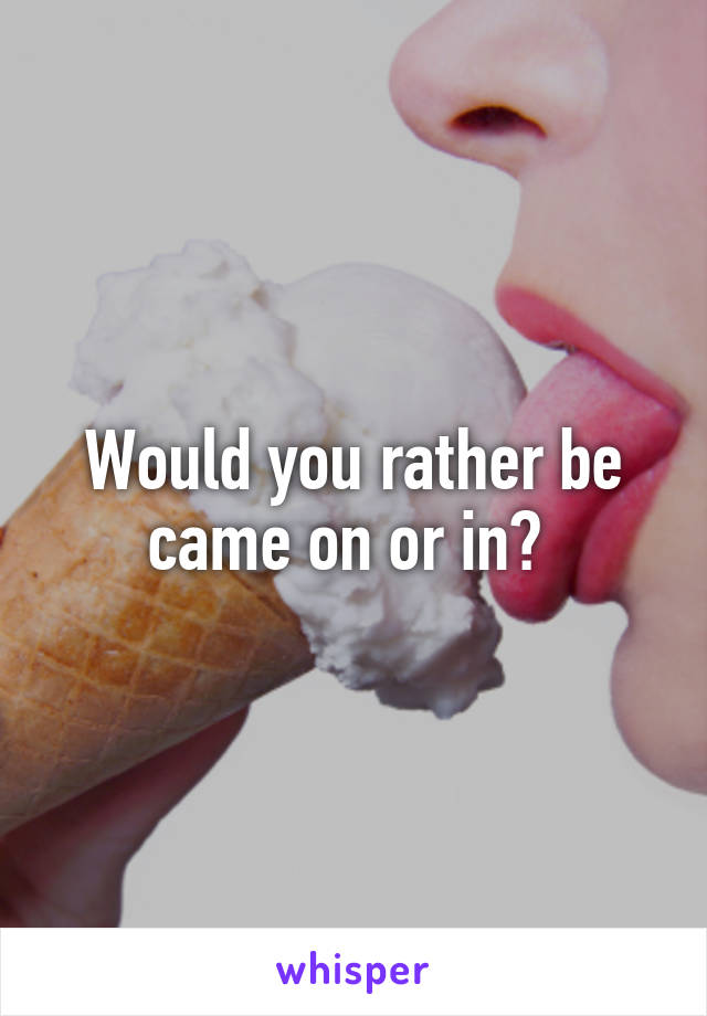 Would you rather be came on or in? 