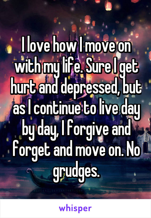 I love how I move on with my life. Sure I get hurt and depressed, but as I continue to live day by day, I forgive and forget and move on. No grudges.