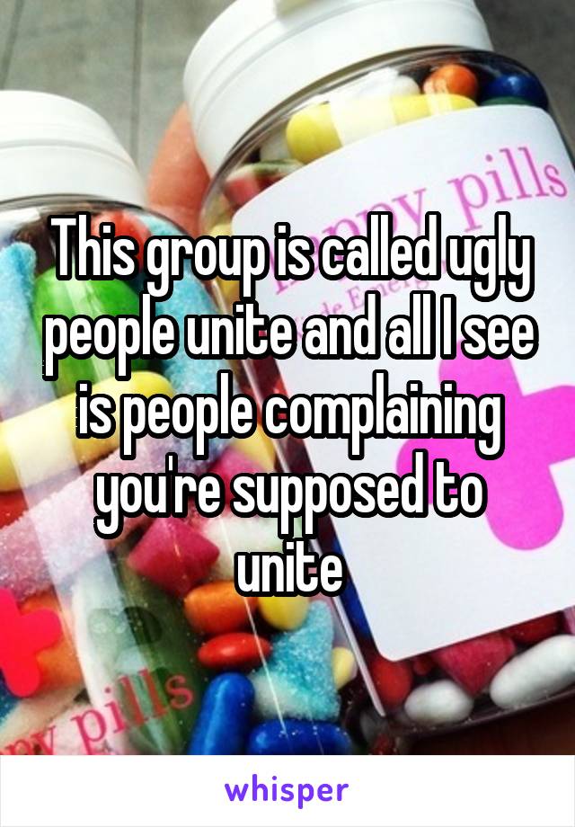 This group is called ugly people unite and all I see is people complaining you're supposed to unite