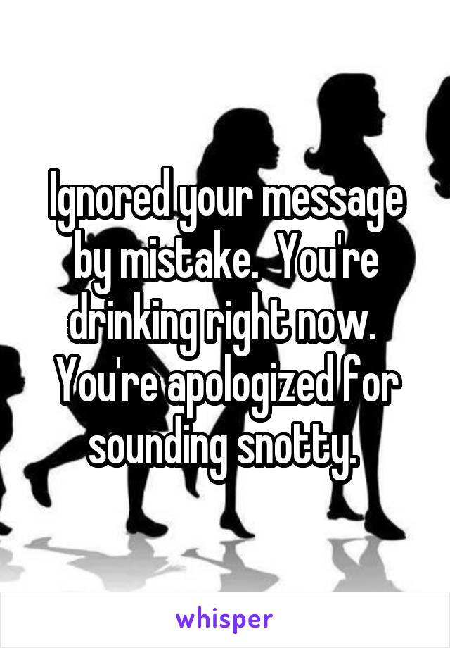 Ignored your message by mistake.  You're drinking right now.  You're apologized for sounding snotty. 
