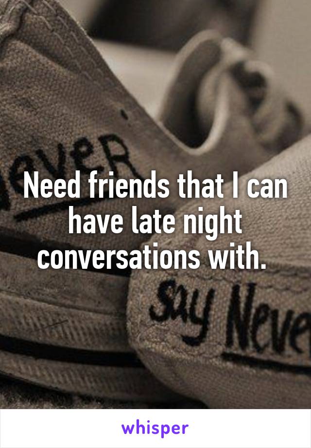 Need friends that I can have late night conversations with. 