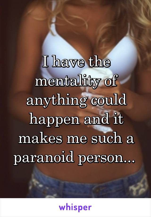 I have the mentality of anything could happen and it makes me such a paranoid person... 