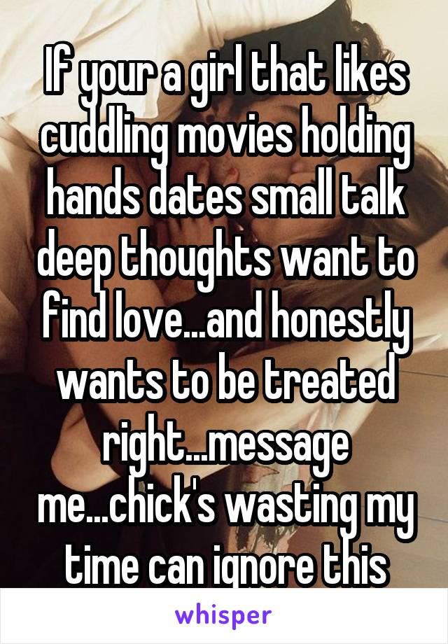 If your a girl that likes cuddling movies holding hands dates small talk deep thoughts want to find love...and honestly wants to be treated right...message me...chick's wasting my time can ignore this