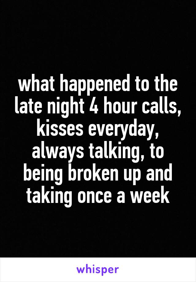 what happened to the late night 4 hour calls, kisses everyday, always talking, to being broken up and taking once a week