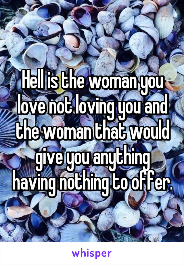 Hell is the woman you love not loving you and the woman that would give you anything having nothing to offer.