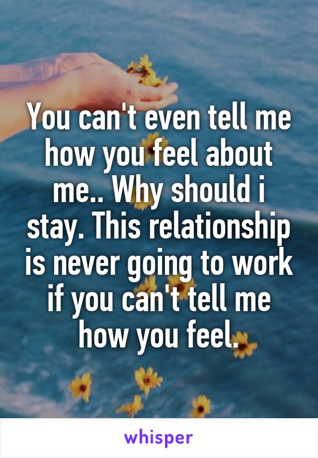 You can't even tell me how you feel about me.. Why should i stay. This relationship is never going to work if you can't tell me how you feel.
