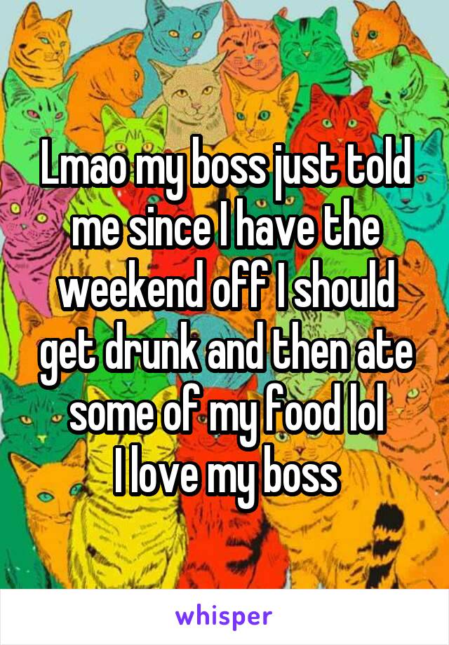 Lmao my boss just told me since I have the weekend off I should get drunk and then ate some of my food lol
I love my boss
