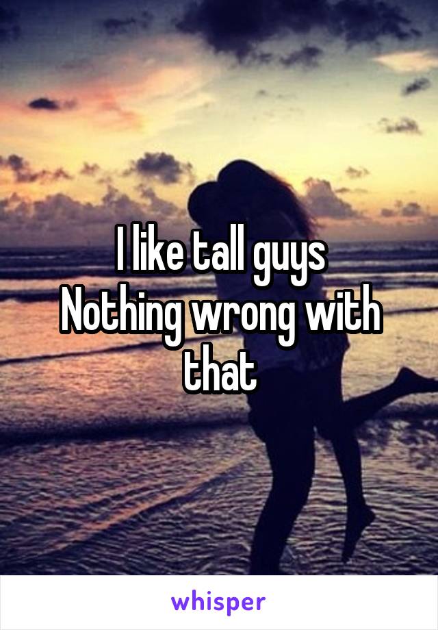 I like tall guys
Nothing wrong with that