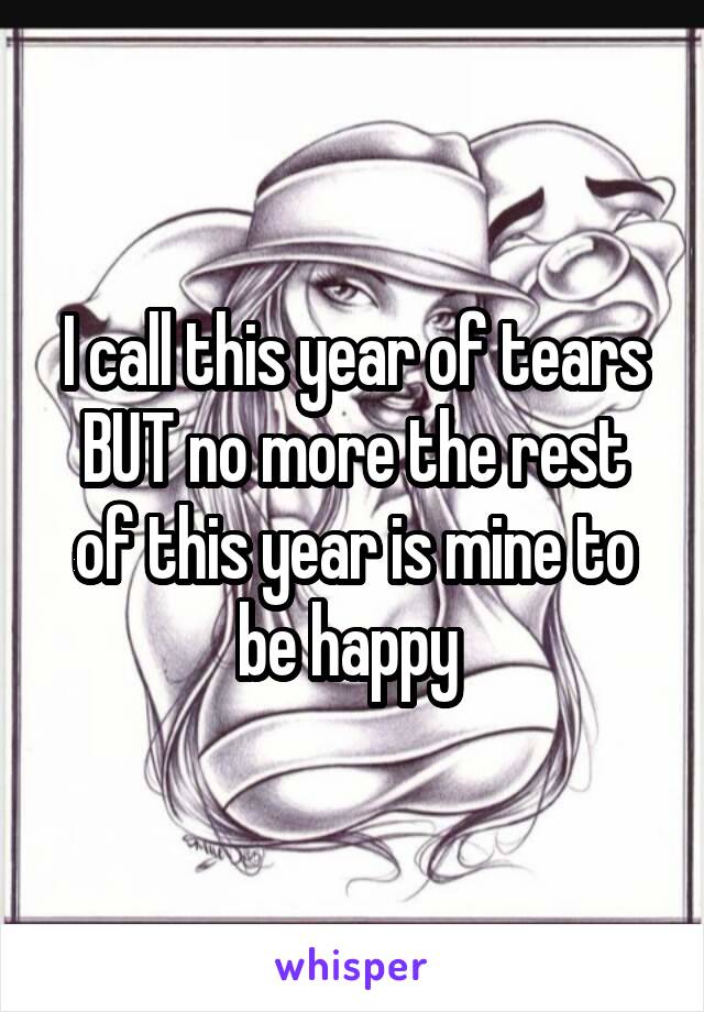 I call this year of tears BUT no more the rest of this year is mine to be happy 