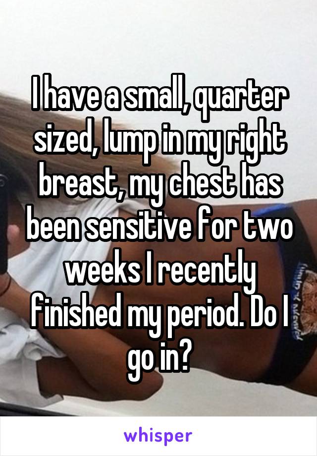 I have a small, quarter sized, lump in my right breast, my chest has been sensitive for two weeks I recently finished my period. Do I go in?