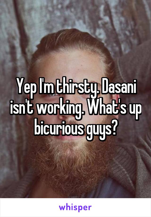 Yep I'm thirsty. Dasani isn't working. What's up bicurious guys?