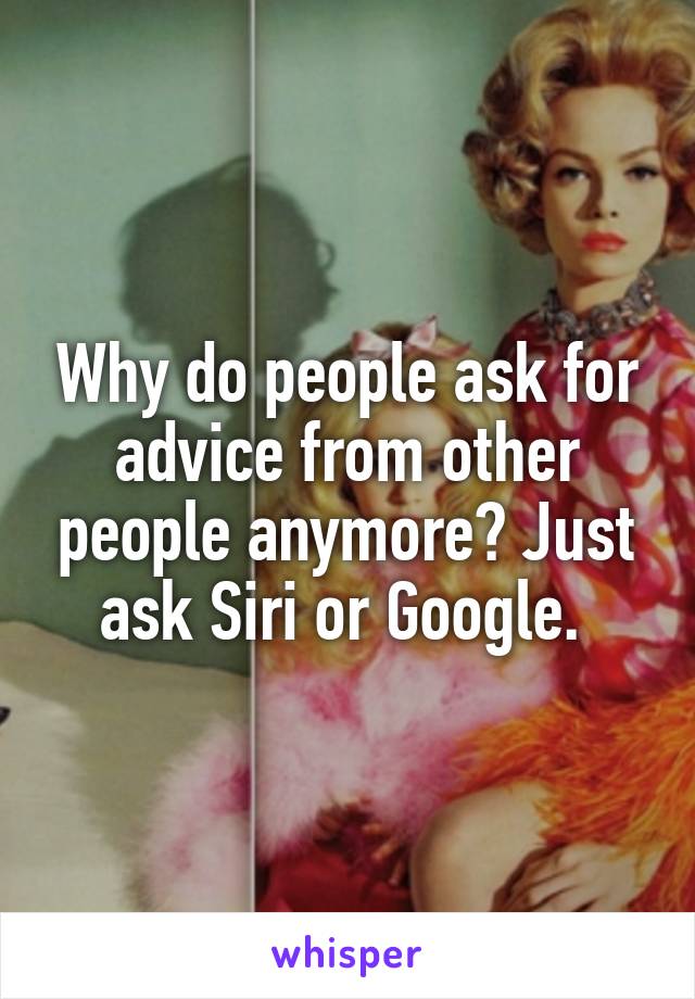 Why do people ask for advice from other people anymore? Just ask Siri or Google. 