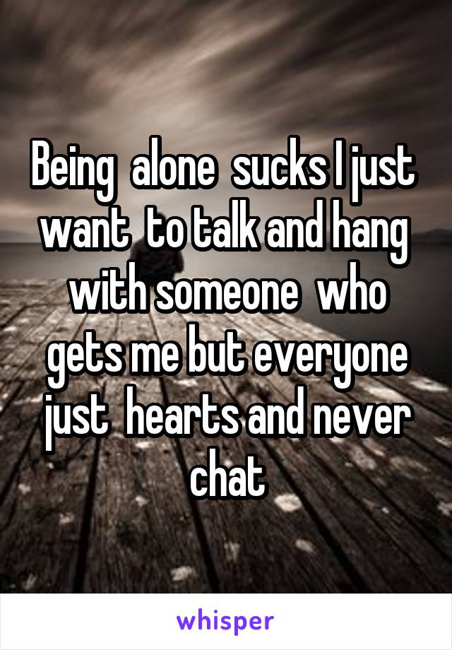Being  alone  sucks I just  want  to talk and hang  with someone  who gets me but everyone just  hearts and never chat