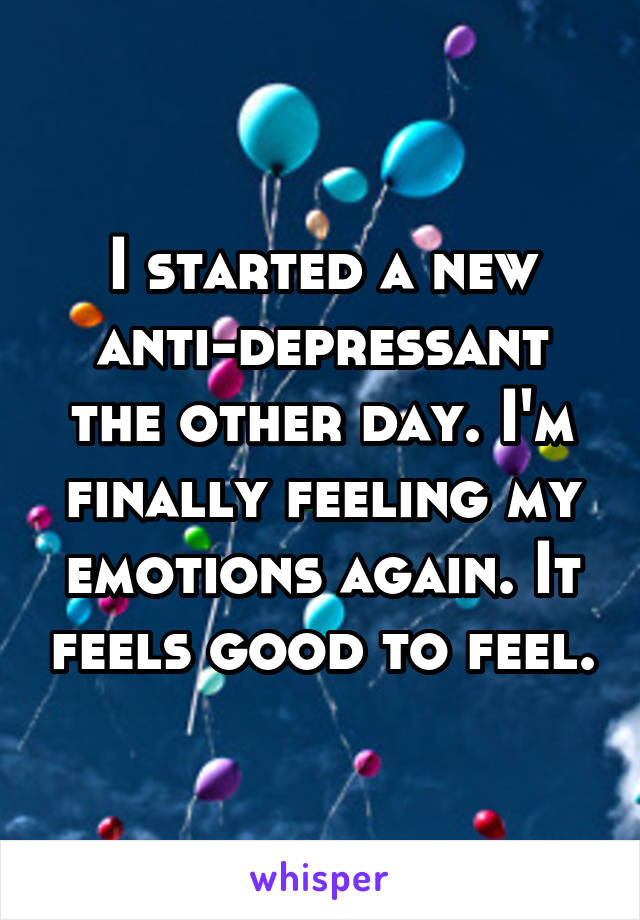I started a new anti-depressant the other day. I'm finally feeling my emotions again. It feels good to feel.