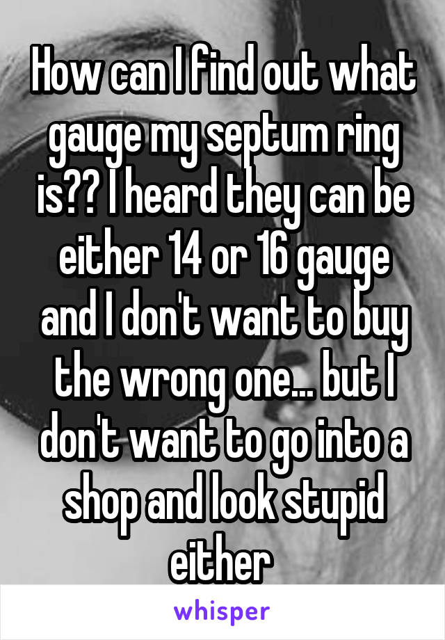 How can I find out what gauge my septum ring is?? I heard they can be either 14 or 16 gauge and I don't want to buy the wrong one... but I don't want to go into a shop and look stupid either 