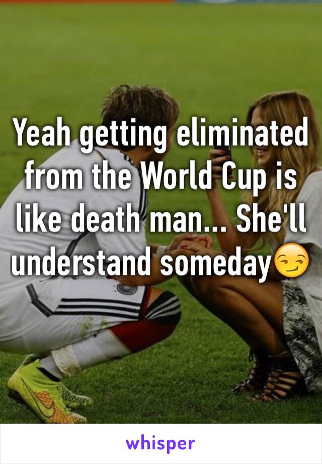 Yeah getting eliminated from the World Cup is like death man... She'll understand someday😏