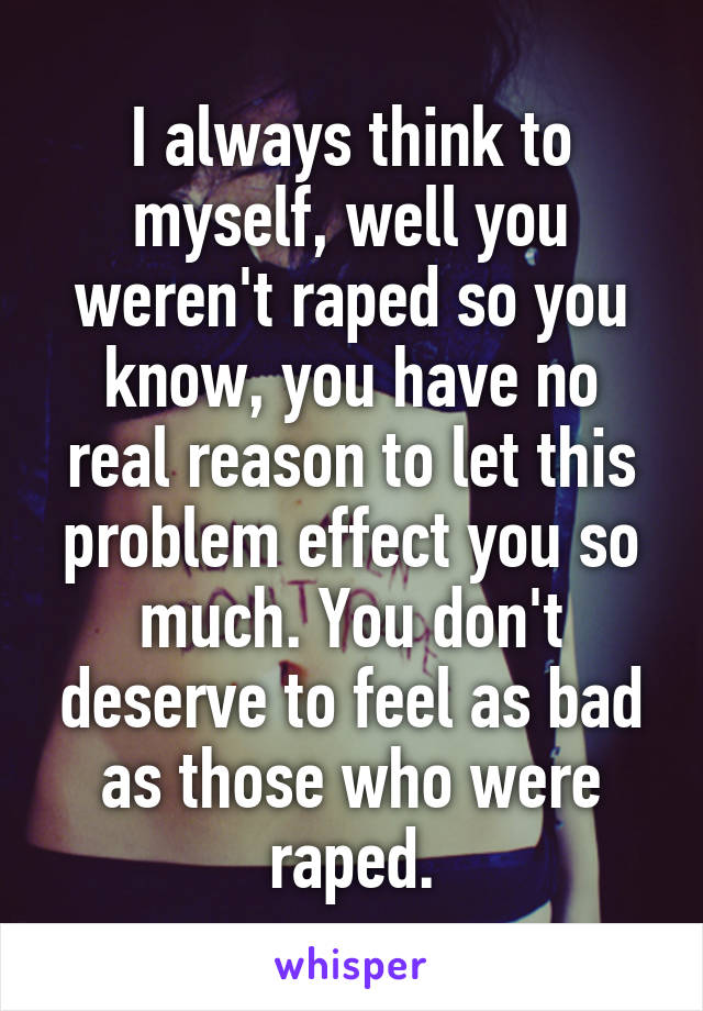 I always think to myself, well you weren't raped so you know, you have no real reason to let this problem effect you so much. You don't deserve to feel as bad as those who were raped.