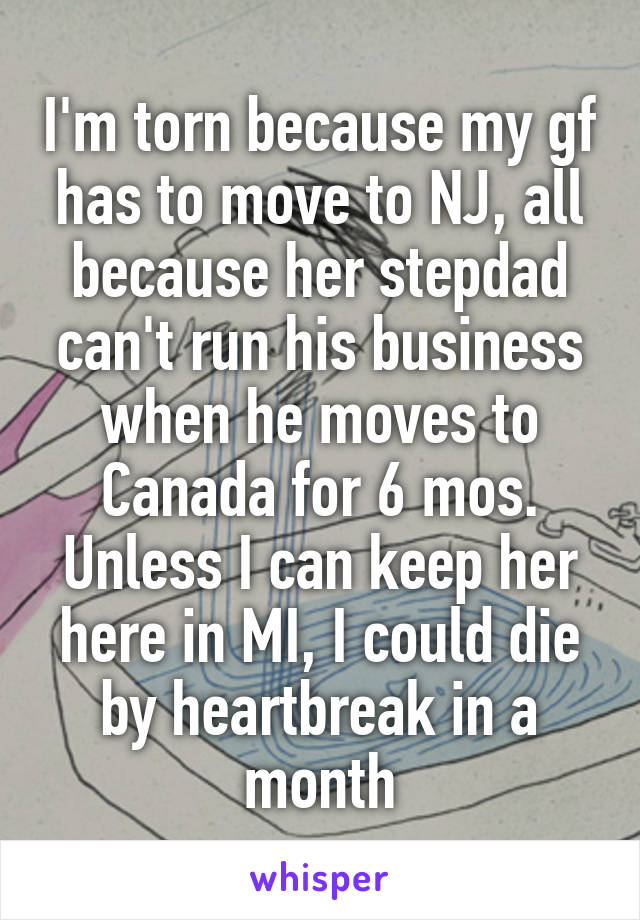 I'm torn because my gf has to move to NJ, all because her stepdad can't run his business when he moves to Canada for 6 mos. Unless I can keep her here in MI, I could die by heartbreak in a month