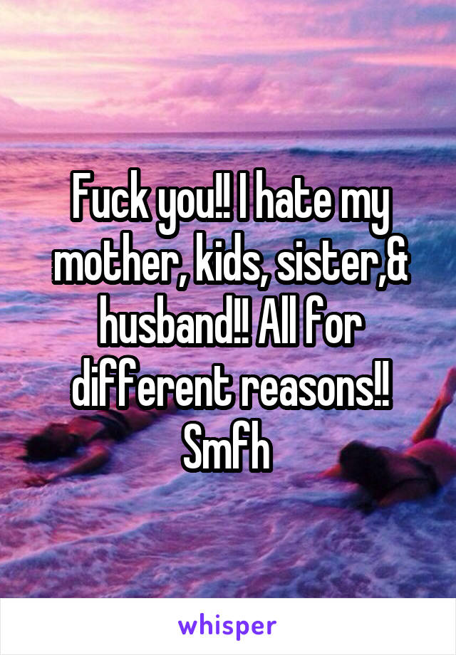 Fuck you!! I hate my mother, kids, sister,& husband!! All for different reasons!! Smfh 